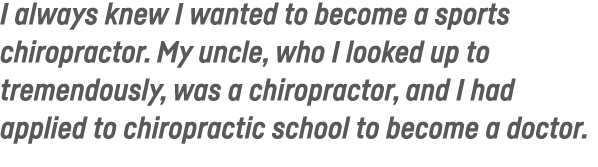 I always knew I wanted to become a sports chiropractor  My uncle, who I looked up to tremendously, was a chiropractor   