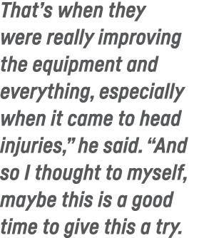 That s when they were really improving the equipment and everything, especially when it came to head injuries,  he sa   