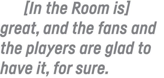  In the Room is  great, and the fans and the players are glad to have it, for sure 