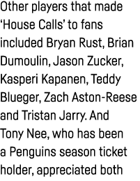 Other players that made  House Calls  to fans included Bryan Rust, Brian Dumoulin, Jason Zucker, Kasperi Kapanen, Ted   
