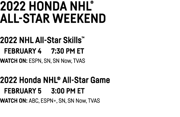 2022 Honda NHL  All-Star Weekend 2022 NHL All-Star Skills    February 4   7:30 PM ET Watch on: ESPN, SN, SN Now, TVAS   