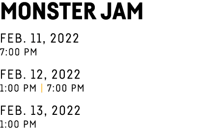 Monster Jam Feb  11, 2022 7:00 pm Feb  12, 2022 1:00 pm   7:00 pm Feb  13, 2022 1:00 pm