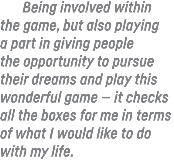 Being involved within the game, but also playing a part in giving people the opportunity to pursue their dreams and p   