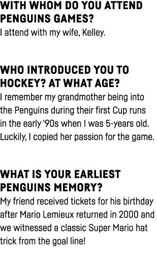 With whom do you attend Penguins games  I attend with my wife, Kelley  Who introduced you to hockey  At what age  I r   