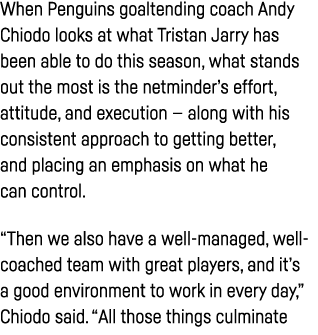When Penguins goaltending coach Andy Chiodo looks at what Tristan Jarry has been able to do this season, what stands    