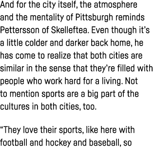 And for the city itself, the atmosphere and the mentality of Pittsburgh reminds Pettersson of Skelleftea  Even though   