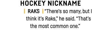 HOCKEY NICKNAME   RAKS    There s so many, but I think it s Raks,  he said   That s the most common one   