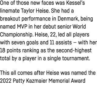 One of those new faces was Kessel s linemate Taylor Heise  She had a breakout performance in Denmark, being named MVP   
