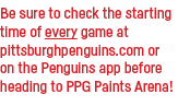 Be sure to check the starting time of every game at pittsburghpenguins com or on the Penguins app before heading to P   